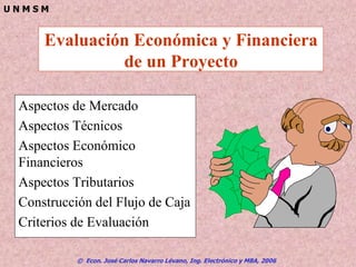 © Econ. José Carlos Navarro Lévano, Ing. Electrónico y MBA, 2006
U N M S M
Evaluación Económica y Financiera
de un Proyecto
Aspectos de Mercado
Aspectos Técnicos
Aspectos Económico
Financieros
Aspectos Tributarios
Construcción del Flujo de Caja
Criterios de Evaluación
 