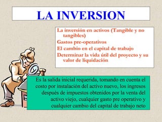 Es la salida inicial requerida, tomando en cuenta el
costo por instalación del activo nuevo, los ingresos
después de impuestos obtenidos por la venta del
activo viejo, cualquier gasto pre operativo y
cualquier cambio del capital de trabajo neto
LA INVERSION
La inversión en activos (Tangible y no
tangibles)
Gastos pre-operativos
El cambio en el capital de trabajo
Determinar la vida útil del proyecto y su
valor de liquidación
 