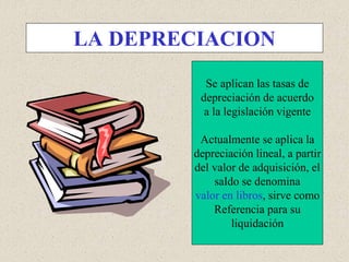 LA DEPRECIACION
Se aplican las tasas de
depreciación de acuerdo
a la legislación vigente
Actualmente se aplica la
depreciación lineal, a partir
del valor de adquisición, el
saldo se denomina
valor en libros, sirve como
Referencia para su
liquidación
 