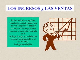 LOS INGRESOS y LAS VENTAS
Incluir inclusive a aquéllos
vinculados con actividades que
no sean del giro del negocio
pero que se hayan generado
gracias a la inversión realizada
en él
Al flujo de caja se trasladan los
ingresos incluyendo IGV, al
EE PP y GG
los ingresos sin IGV
 