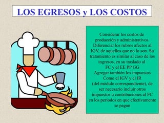 LOS EGRESOS y LOS COSTOS
Considerar los costos de
producción y administrativos.
Diferenciar los rubros afectos al
IGV, de aquellos que no lo son. Su
tratamiento es similar al caso de los
ingresos, en su traslado al
FC y el EE PP GG
Agregar también los impuestos
Como el IGV y el IR
(del módulo correspondiente), de
ser necesario incluir otros
impuestos u contribuciones al FC
en los periodos en que efectivamente
se pagan
 