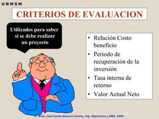 © Econ. José Carlos Navarro Lévano, Ing. Electrónico y MBA, 2006
U N M S M
CRITERIOS DE EVALUACION
• Relación Costo
beneficio
• Periodo de
recuperación de la
inversión
• Tasa interna de
retorno
• Valor Actual Neto
Utilizados para saber
si se debe realizar
un proyecto
 
