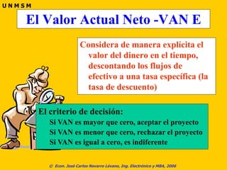 © Econ. José Carlos Navarro Lévano, Ing. Electrónico y MBA, 2006
U N M S M
El Valor Actual Neto -VAN E
Considera de manera explícita el
valor del dinero en el tiempo,
descontando los flujos de
efectivo a una tasa específica (la
tasa de descuento)
El criterio de decisión:
Si VAN es mayor que cero, aceptar el proyecto
Si VAN es menor que cero, rechazar el proyecto
Si VAN es igual a cero, es indiferente
 