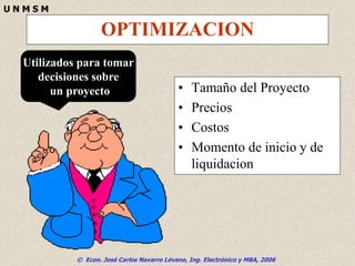 © Econ. José Carlos Navarro Lévano, Ing. Electrónico y MBA, 2006
U N M S M
OPTIMIZACION
• Tamaño del Proyecto
• Precios
• Costos
• Momento de inicio y de
liquidacion
Utilizados para tomar
decisiones sobre
un proyecto
 