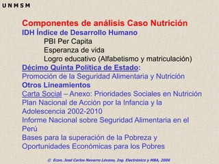 © Econ. José Carlos Navarro Lévano, Ing. Electrónico y MBA, 2006
U N M S M
Componentes de análisis Caso Nutrición
IDH Índice de Desarrollo Humano
PBI Per Capita
Esperanza de vida
Logro educativo (Alfabetismo y matriculación)
Décimo Quinta Política de Estado:
Promoción de la Seguridad Alimentaria y Nutrición
Otros Lineamientos
Carta Social – Anexo: Prioridades Sociales en Nutrición
Plan Nacional de Acción por la Infancia y la
Adolescencia 2002-2010
Informe Nacional sobre Seguridad Alimentaria en el
Perú
Bases para la superación de la Pobreza y
Oportunidades Económicas para los Pobres
 