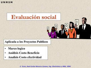 © Econ. José Carlos Navarro Lévano, Ing. Electrónico y MBA, 2006
U N M S M
Evaluación social
• Marco logico
• Análisis Costo Beneficio
• Analisis Costo efectividad
Aplicada a los Proyectos Publicos
 