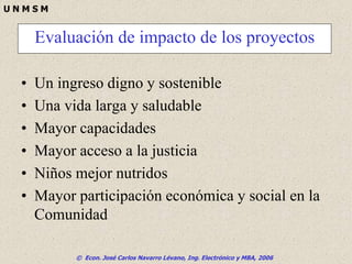 © Econ. José Carlos Navarro Lévano, Ing. Electrónico y MBA, 2006
U N M S M
• Un ingreso digno y sostenible
• Una vida larga y saludable
• Mayor capacidades
• Mayor acceso a la justicia
• Niños mejor nutridos
• Mayor participación económica y social en la
Comunidad
Evaluación de impacto de los proyectos
 