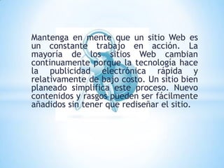 Mantenga en mente que un sitio Web es
un constante trabajo en acción. La
mayoría de los sitios Web cambian
continuamente porque la tecnología hace
la publicidad electrónica rápida y
relativamente de bajo costo. Un sitio bien
planeado simplifica este proceso. Nuevo
contenidos y rasgos pueden ser fácilmente
añadidos sin tener que rediseñar el sitio.
 