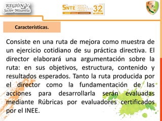 Consiste en una ruta de mejora como muestra de
un ejercicio cotidiano de su práctica directiva. El
director elaborará una argumentación sobre la
ruta: en sus objetivos, estructura, contenido y
resultados esperados. Tanto la ruta producida por
el director como la fundamentación de las
acciones para desarrollarla serán evaluadas
mediante Rúbricas por evaluadores certificados
por el INEE.
 