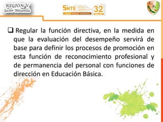  Regular la función directiva, en la medida en
que la evaluación del desempeño servirá de
base para definir los procesos de promoción en
esta función de reconocimiento profesional y
de permanencia del personal con funciones de
dirección en Educación Básica.
 