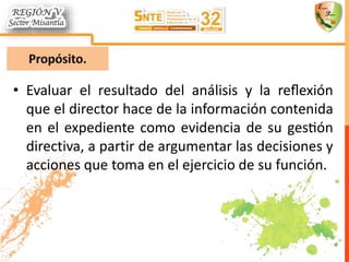 • Evaluar el resultado del análisis y la reflexión
que el director hace de la información contenida
en el expediente como evidencia de su gestión
directiva, a partir de argumentar las decisiones y
acciones que toma en el ejercicio de su función.
 
