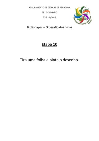 AGRUPAMENTO DE ESCOLAS DE PENACOVA

              EB1 DE LORVÃO

               25 / 10 /2012



   Bibliopaper – O desafio dos livros




              Etapa 10


Tira uma folha e pinta o desenho.
 