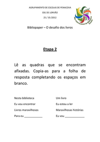 AGRUPAMENTO DE ESCOLAS DE PENACOVA

                      EB1 DE LORVÃO

                       25 / 10 /2012



          Bibliopaper – O desafio dos livros




                       Etapa 2


Lê as quadras que se encontram
afixadas. Copia-as para a folha de
resposta completando os espaços em
branco.


Nesta biblioteca                   Um livro
Eu vou encontrar                   Eu estou a ler
Livros maravilhosos                Maravilhosas histórias
Para eu ____________               Eu vou _____________
 