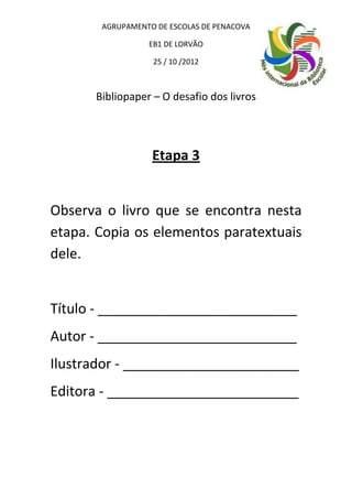 AGRUPAMENTO DE ESCOLAS DE PENACOVA

                 EB1 DE LORVÃO

                  25 / 10 /2012



      Bibliopaper – O desafio dos livros




                  Etapa 3


Observa o livro que se encontra nesta
etapa. Copia os elementos paratextuais
dele.


Título - __________________________
Autor - __________________________
Ilustrador - _______________________
Editora - _________________________
 