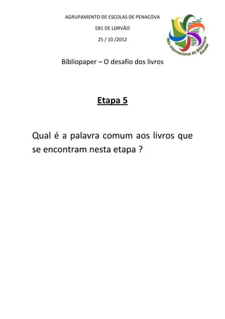 AGRUPAMENTO DE ESCOLAS DE PENACOVA

                 EB1 DE LORVÃO

                  25 / 10 /2012



      Bibliopaper – O desafio dos livros




                  Etapa 5


Qual é a palavra comum aos livros que
se encontram nesta etapa ?
 