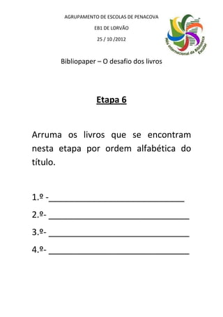 AGRUPAMENTO DE ESCOLAS DE PENACOVA

                 EB1 DE LORVÃO

                  25 / 10 /2012



      Bibliopaper – O desafio dos livros




                  Etapa 6


Arruma os livros que se encontram
nesta etapa por ordem alfabética do
título.


1.º -____________________________
2.º- _____________________________
3.º- _____________________________
4.º- _____________________________
 