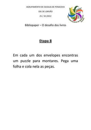 AGRUPAMENTO DE ESCOLAS DE PENACOVA

                 EB1 DE LORVÃO

                  25 / 10 /2012



      Bibliopaper – O desafio dos livros




                  Etapa 8


Em cada um dos envelopes encontras
um puzzle para montares. Pega uma
folha e cola nela as peças.
 