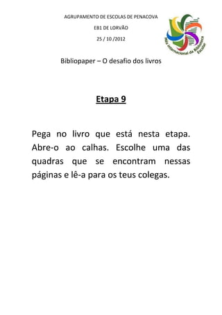 AGRUPAMENTO DE ESCOLAS DE PENACOVA

                 EB1 DE LORVÃO

                  25 / 10 /2012



      Bibliopaper – O desafio dos livros




                  Etapa 9


Pega no livro que está nesta etapa.
Abre-o ao calhas. Escolhe uma das
quadras que se encontram nessas
páginas e lê-a para os teus colegas.
 