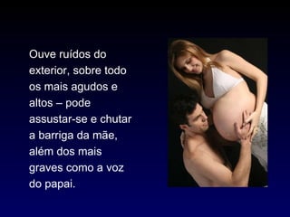 Ouve ruídos do exterior, sobre todo os mais agudos e altos – pode assustar-se e chutar a barriga da mãe, além dos mais graves como a voz do papai. 