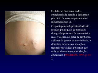 Os fetos expressam estados emocionais de agrado e desagrado por meio de seu comportamento, movimentando-se.  Os pontapés e a hiperatividade são reações pelas quais comunicam desagrado pelo som de uma música mais violenta, ao bater de tambores, a filmes de guerra ou de violência, a desastres naturais ou situações traumáticas vividas pela mãe que nela produzam uma perturbação emocional. ( WILHEIM, 1997, p. 41 ). 