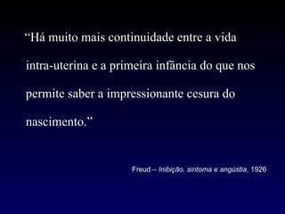 “ Há muito mais continuidade entre a vida intra-uterina e a primeira infância do que nos permite saber a impressionante cesura do nascimento.” Freud –  Inibição, sintoma e angústia , 1926 