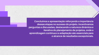 Concluímos a apresentação reforçando a importância
dessas etapas no sucesso do projeto. Incentivamos
perguntas e discussões, destacando a natureza dinâmica e
iterativa do planejamento de projetos, onde a
aprendizagem contínua e a adaptação são essenciais para
o alcance de resultados excepcionais.
 