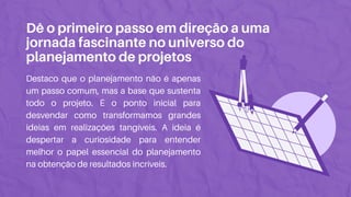 Dê o primeiro passo em direção a uma
jornada fascinante no universo do
planejamento de projetos
Destaco que o planejamento não é apenas
um passo comum, mas a base que sustenta
todo o projeto. É o ponto inicial para
desvendar como transformamos grandes
ideias em realizações tangíveis. A ideia é
despertar a curiosidade para entender
melhor o papel essencial do planejamento
na obtenção de resultados incríveis.
 
