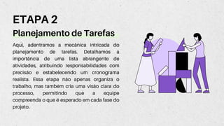 Planejamento de Tarefas
ETAPA 2
Aqui, adentramos a mecânica intricada do
planejamento de tarefas. Detalhamos a
importância de uma lista abrangente de
atividades, atribuindo responsabilidades com
precisão e estabelecendo um cronograma
realista. Essa etapa não apenas organiza o
trabalho, mas também cria uma visão clara do
processo, permitindo que a equipe
compreenda o que é esperado em cada fase do
projeto.
 