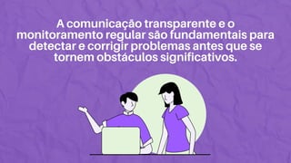 A comunicação transparente e o
monitoramento regular são fundamentais para
detectar e corrigir problemas antes que se
tornem obstáculos significativos.
 