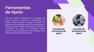 Ferramentas
de Apoio
Este slide explora as ferramentas e tecnologias que
podem aprimorar a eficiência do planejamento de
projetos. Desde softwares de gestão de projetos até
plataformas de colaboração, essas ferramentas ajudam a
otimizar processos, facilitar a comunicação e melhorar a
coordenação da equipe. A incorporação dessas
soluções modernas proporciona uma abordagem mais
integrada e eficaz à gestão de projetos.
Exemplo de
ferramenta de
apoio
Exemplo de
ferramenta de
apoio
 
