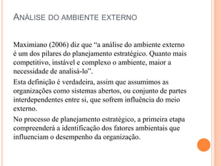 ANÁLISE DO AMBIENTE EXTERNO
Maximiano (2006) diz que “a análise do ambiente externo
é um dos pilares do planejamento estratégico. Quanto mais
competitivo, instável e complexo o ambiente, maior a
necessidade de analisá-lo”.
Esta definição é verdadeira, assim que assumimos as
organizações como sistemas abertos, ou conjunto de partes
interdependentes entre si, que sofrem influência do meio
externo.
No processo de planejamento estratégico, a primeira etapa
compreenderá a identificação dos fatores ambientais que
influenciam o desempenho da organização.
 