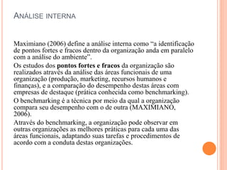 ANÁLISE INTERNA
Maximiano (2006) define a análise interna como “a identificação
de pontos fortes e fracos dentro da organização anda em paralelo
com a análise do ambiente”.
Os estudos dos pontos fortes e fracos da organização são
realizados através da análise das áreas funcionais de uma
organização (produção, marketing, recursos humanos e
finanças), e a comparação do desempenho destas áreas com
empresas de destaque (prática conhecida como benchmarking).
O benchmarking é a técnica por meio da qual a organização
compara seu desempenho com o de outra (MAXIMIANO,
2006).
Através do benchmarking, a organização pode observar em
outras organizações as melhores práticas para cada uma das
áreas funcionais, adaptando suas tarefas e procedimentos de
acordo com a conduta destas organizações.
 
