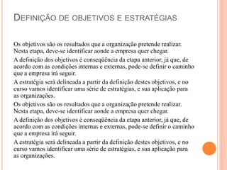 DEFINIÇÃO DE OBJETIVOS E ESTRATÉGIAS
Os objetivos são os resultados que a organização pretende realizar.
Nesta etapa, deve-se identificar aonde a empresa quer chegar.
A definição dos objetivos é conseqüência da etapa anterior, já que, de
acordo com as condições internas e externas, pode-se definir o caminho
que a empresa irá seguir.
A estratégia será delineada a partir da definição destes objetivos, e no
curso vamos identificar uma série de estratégias, e sua aplicação para
as organizações.
Os objetivos são os resultados que a organização pretende realizar.
Nesta etapa, deve-se identificar aonde a empresa quer chegar.
A definição dos objetivos é conseqüência da etapa anterior, já que, de
acordo com as condições internas e externas, pode-se definir o caminho
que a empresa irá seguir.
A estratégia será delineada a partir da definição destes objetivos, e no
curso vamos identificar uma série de estratégias, e sua aplicação para
as organizações.
 