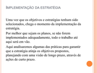 IMPLEMENTAÇÃO DA ESTRATÉGIA
Uma vez que os objetivos e estratégias tenham sido
selecionados, chega o momento da implementação da
estratégia.
Por melhor que sejam os planos, se não forem
implementados adequadamente, todo o trabalho até
aqui será em vão.
Aqui analisaremos algumas das práticas para garantir
que a estratégia atinja os objetivos propostos,
planejando com uma visão de longo prazo, através de
ações de curto prazo.
 