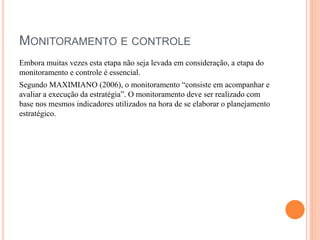MONITORAMENTO E CONTROLE
Embora muitas vezes esta etapa não seja levada em consideração, a etapa do
monitoramento e controle é essencial.
Segundo MAXIMIANO (2006), o monitoramento “consiste em acompanhar e
avaliar a execução da estratégia”. O monitoramento deve ser realizado com
base nos mesmos indicadores utilizados na hora de se elaborar o planejamento
estratégico.
 
