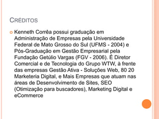 CRÉDITOS
 Kenneth Corrêa possui graduação em
Administração de Empresas pela Universidade
Federal de Mato Grosso do Sul (UFMS - 2004) e
Pós-Graduação em Gestão Empresarial pela
Fundação Getúlio Vargas (FGV - 2006). É Diretor
Comercial e de Tecnologia do Grupo WTW, à frente
das empresas Gestão Ativa - Soluções Web, 80 20
Marketeria Digital, e Mais Empresas que atuam nas
áreas de Desenvolvimento de Sites, SEO
(Otimização para buscadores), Marketing Digital e
eCommerce
 