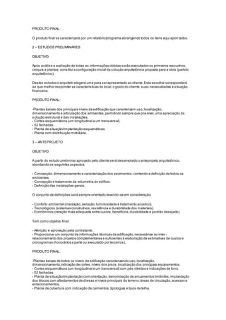 PRODUTO FINAL:
O produto final se caracterizará por um relatório/programa abrangendo todos os itens aqui apontados.
2 – ESTUDOS PRELIMINARES
OBJETIVO:
Após análise e avaliação de todas as informações obtidas serão executados os primeiros rascunhos,
croquis e plantas,constitui a configuração inicial da solução arquitetônica proposta para a obra (partido
arquitetônico).
Destes estudos o arquiteto elegerá uma para ser apresentado ao cliente.Esta escolha corresponderá
ao que melhor responder as características do local,o gosto do cliente,suas necessidades e situação
financeira.
PRODUTO FINAL:
-Plantas baixas dos principais níveis da edificação que caracterizem uso,localização,
dimensionamento e articulação dos ambientes,permitindo sempre que possível,uma apreciação da
solução estrutural e das instalações.
- Cortes esquemáticos (um longitudinal e um transversal).
- 02 fachadas.
- Planta de situação/implantação esquemáticas.
- Planta com distribuição mobiliária.
3 – ANTEPROJETO
OBJETIVO:
A partir do estudo preliminar aprovado pelo cliente será desenvolvido o anteprojeto arquitetônico,
abordando os seguintes aspectos:
- Concepção,dimensionamento e caracterização dos pavimentos,contendo a definição de todos os
ambientes.
- Concepção e tratamento da volumetria do edifício.
- Definição das instalações gerais.
O conjunto de definições será sempre orientado levando-se em consideração:
- Conforto ambiental (insolação,aeração,luminosidade e tratamento acústico).
- Tecnológicos (sistemas construtivos,resistência e durabilidade dos materiais).
- Econômicos (relação mais adequada entre custos,benefícios,durabilidade e padrão desejado).
Tem como objetivo final:
- Aferição e aprovação pela contratante.
- Proporcionar um conjunto de informações técnicas da edificação,necessárias ao inter-
relacionamento dos projetos complementares e suficientes à elaboração de estimativas de custos e
cronogramas (honorários a parte ou executado por terceiros).
PRODUTO FINAL:
-Plantas baixas de todos os níveis da edificação caracterizando uso,localização,
dimensionamento,indicação de cortes,níveis dos pisos,localização dos principais equipamentos.
- Cortes esquemáticos (um longitudinal e um transversal) com pés -direitos e indicações de forro.
- 02 fachadas
- Planta de situação/implantação com:orientação,denominação de arruamentos limítrofes,implantação
dos blocos com afastamentos de divisas e níveis principais do terreno;áreas de circulação,acessos e
estacionamentos.
- Planta de cobertura com indicação de caimentos ,tipologias e tipos de telha.
 