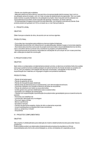 - Planta com distribuição mobiliária.
- Maquete eletrônica (volumétrica),que permite uma apresentação total do espaço,bem como a
visualização aérea do projeto, com um nível simples de detalhamento da exposição.Têm-se noção
exata da área ocupada,facilitando a visualização do projeto. Esta maquete será visualizada nos
computadores do escritório.Esta maquete não abrange,nesta fase,as áreas internas.
- 02 perspectivas (imagens) de pontos de vista diferentes,com ângulos a escolha do cliente.Este
produto poderá ser gravado em CD ou enviado via e-mail.Sempre externa.
4 – PROJETO LEGAL
OBJETIVO:
Obter licenças e alvarás da obra, de acordo com as normas vigentes.
PRODUTO FINAL:
- Consultas das imposições pela prefeitura e demais órgãos limitadores.
- Elaboração de pranchas com desenhos em escala adequada,tabelas mapas e memoriais exigidos.
- Assinatura das pranchas como autor do projeto (será assinada a responsabilidade técnica da obra,
caso o escritório venha a produzir e/ou coordenar os projetos complementares).
- Acompanhamento do processo e respostas às solicitações de comunique-se com novas pranchas,
até a obtenção do alvará de construção.
5–PROJETO EXECUTIVO
OBJETIVO:
Após todos os anteprojetos complementares estarem prontos,os técnicos envolvidos farão discussões
para que á parte funcional e estética estejam em plena harmonia.È a fusão de todos os projetos em
um só.Tem por objetivo a formatação das técnicas construtivas ,orientações à mão-de-obra,
especificação dos materiais,em linguagem dirigida a empreiteiros habilitados.
PRODUTO FINAL:
- Planta de terraplenagem
- Planta do gabarito da obra
- Planta de situação/locação detalhada
- Planta baixa de alvenaria (osso e acabamento),com demarcação de estrutura.
- Pranchas e tabelas com locação e desenho de todas as esquadrias.
- Planta de cobertura com todos os seus elementos
- Cortes gerais e/ou parciais detalhados (osso e acabamento)
- Fachadas com detalhes de acabamento
- Tabelas com especificação e quantificação de acabamentos generalizada (pisos e revestimentos de
parede)
- Pranchas com detalhes de:
- Construção,fabricação e/ou montagem
- Piscinas,lagos e fontes
- Muros e jardineiras
- Escadas e rampas
- Painéis de elementos vazados,tijolos de vidro e alvenarias especiais
- Impermeabilizações e proteções (térmicas e acústicas)
- Domus,lanternins e “sheds”
- Esquadrias
IV - PROJETOS COMPLEMENTARES
OBJETIVO:
São projetos multidisciplinares para obtenção do máximo detalhamento da obra para evitar futuros
problemas.
Estes projetos podem ser elaborados diretamente pela empresa de arquitetura ou firmas
especializadas,sob a forma de subcontratação ou,ainda,contratadas em separado junto ao
 