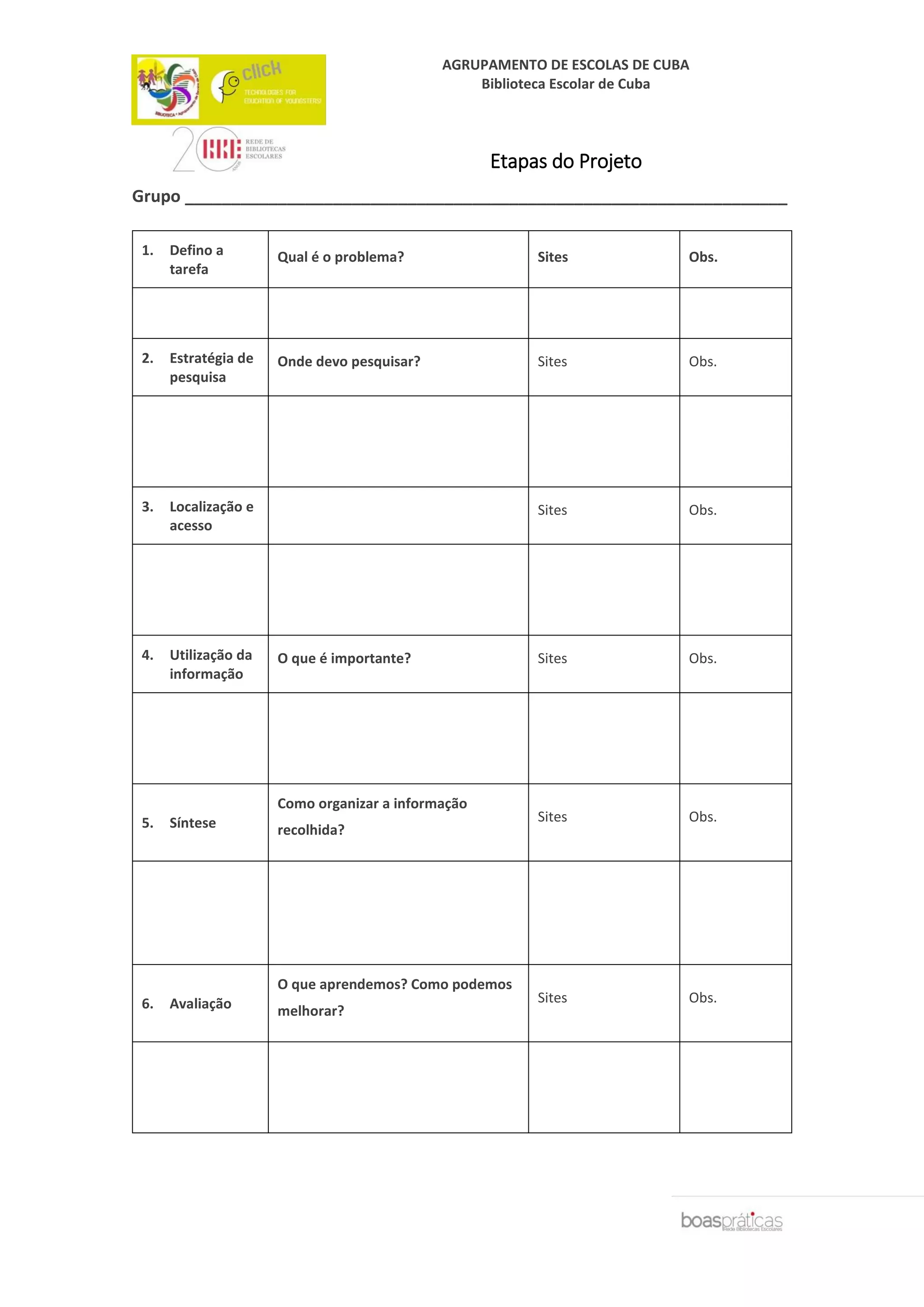 AGRUPAMENTO DE ESCOLAS DE CUBA
Biblioteca Escolar de Cuba
Etapas do Projeto
Grupo _________________________________________________________________
1. Defino a
tarefa
Qual é o problema? Sites Obs.
2. Estratégia de
pesquisa
Onde devo pesquisar? Sites Obs.
3. Localização e
acesso
Sites Obs.
4. Utilização da
informação
O que é importante? Sites Obs.
5. Síntese
Como organizar a informação
recolhida?
Sites Obs.
6. Avaliação
O que aprendemos? Como podemos
melhorar?
Sites Obs.