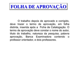 O trabalho depois de aprovado e corrigido,
deve trazer o termo de aprovação, em folha
distinta, inserida após a Ficha de Catalogação. O
termo de aprovação deve constar o nome do autor,
título do trabalho, natureza da pesquisa, palavra
aprovação, Banca Examinadora contendo o
professor orientador, e dois professores.
FOLHA DE APROVAÇÃO
 