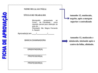 TÍTULO DO TRABALHO
Aprovado(a) em ____/__________/______
BANCA EXAMINADORA
______________________
ORIENTADOR(A)
_____________________
PROFESSOR(A)
_____________________
PROFESSOR(A)
tamanho 12, maiúsculo e
minúsculo, iniciando após o
centro da folha, alinhado.
NOME DO (A) ALUNO(A)
tamanho 12, maiúsculo,
negrito, após a margem
superior e centralizado
Monografia apresentada ao
Curso... da Faculdade..., como
requisito parcial para obtenção do
grau de ...
Orientador: Me. Magno Fernando
A. Nazaré
 