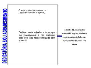 O autor presta homenagem ou
dedica o trabalho a alguém.
tamanho 12, maiúsculo e
minúsculo, negrito, iniciando
após o centro da folha em
espaçamento simples e sem
aspas
Dedico este trabalho a todos que
me incentivaram e me ajudaram
para que tudo fosse finalizado com
sucesso
 