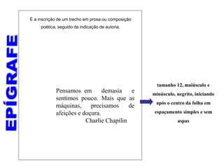 Pensamos em demasia e
sentimos pouco. Mais que as
máquinas, precisamos de
afeições e doçura.
Charlie Chapilin
tamanho 12, maiúsculo e
minúsculo, negrito, iniciando
após o centro da folha em
espaçamento simples e sem
aspas
É a inscrição de um trecho em prosa ou composição
poética, seguido da indicação de autoria.
 