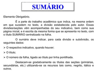 Elemento Obrigatório.
É a parte do trabalho acadêmico que indica, na mesma ordem
em que sucedem no texto, a divisão estabelecida pelo autor. Essas
divisões/seções vêm acompanhadas do seu indicativo, bem como sua
página inicial, e é escrita da mesma forma que se apresenta no texto, com
o título SUMÁRIO centralizado na folha.
O sumário deve indicar, para cada divisão e subdivisão, os
seguintes dados:
 O respectivo indicativo, quando houver;
 O título;
 O número da folha, ligado ao título por linha pontilhada.
Destacam-se gradativamente os títulos das seções (primárias,
secundárias, etc.) utilizando-se os recursos tais como, negrito, itálico e
outros.
SUMÁRIO
 
