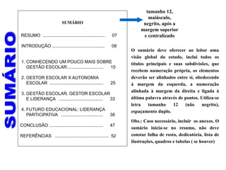 SUMÁRIO
RESUMO ................................................... 07
INTRODUÇÃO ........................................... 08
1. CONHECENDO UM POUCO MAIS SOBRE
GESTÃO ESCOLAR.............................. 15
2. GESTOR ESCOLAR X AUTONOMIA
ESCOLAR ............................................ 25
3. GESTÃO ESCOLAR, GESTOR ESCOLAR
E LIDERANÇA .................................... 33
4. FUTURO EDUCACIONAL: LIDERANÇA
PARTICIPATIVA .................................. 38
CONCLUSÃO ............................................ 47
REFERÊNCIAS ............................................ 52
O sumário deve oferecer ao leitor uma
visão global do estudo, inclui todos os
títulos principais e suas subdivisões, que
recebem numeração própria, os elementos
deverão ser alinhados entre si, obedecendo
à margem da esquerda, a numeração
alinhada à margem da direita e ligada à
última palavra através de pontos. Utiliza-se
letra tamanho 12 (não negrito),
espaçamento duplo.
Obs.: Caso necessário, incluir os anexos. O
sumário inicia-se no resumo, não deve
constar folha de rosto, dedicatória, lista de
ilustrações, quadros e tabelas ( se houver)
tamanho 12,
maiúsculo,
negrito, após a
margem superior
e centralizado
 
