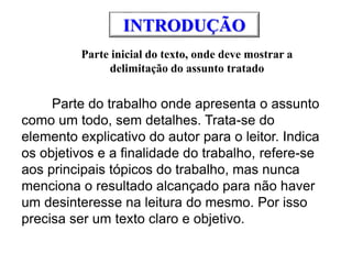 INTRODUÇÃO
Parte inicial do texto, onde deve mostrar a
delimitação do assunto tratado
Parte do trabalho onde apresenta o assunto
como um todo, sem detalhes. Trata-se do
elemento explicativo do autor para o leitor. Indica
os objetivos e a finalidade do trabalho, refere-se
aos principais tópicos do trabalho, mas nunca
menciona o resultado alcançado para não haver
um desinteresse na leitura do mesmo. Por isso
precisa ser um texto claro e objetivo.
 