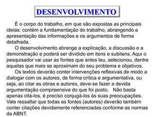 DESENVOLVIMENTO
É o corpo do trabalho, em que são expostas as principais
ideias; contém a fundamentação do trabalho, abrangendo a
apresentação das informações e os argumentos de forma
detalhada.
O desenvolvimento abrange a explicação, a discussão e a
demonstração e poderá ser dividido em itens e subitens. Aqui o
pesquisador vai usar as fontes que antes leu, selecionou, dentre
aquelas que mais se aproximam do seu problema e objetivos.
Os textos deverão conter intervenções reflexivas de modo a
dialogar com os autores, de forma crítica e argumentativa, ou
seja, ao citar as obras e autores, deve-se fazer a devida
argumentação compreensiva do que foi posto. Não basta
apenas citá-los, é preciso conjugá-los às suas preocupações.
Vale ressaltar que todas as fontes (autores) deverão também
conter citações devidamente referenciadas conforme as normas
da ABNT.
 