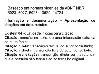 Baseado em normas vigentes da ABNT NBR
6023, 6027, 6028, 10520, 14724.
Informação e documentação – Apresentação de
citações em documentos.
Existem 04 (quatro) definições para citação:
Citação: menção no texto, de uma informação extraída
de outra fonte;
Citação direta: transcrição textual do autor consultado;
Citação indireta: transcrição livre do autor consultado;
Citação de citação: transcrição direta ou indireta em
que a consulta não tenha sido no trabalho original.
 