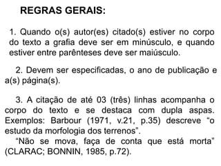 REGRAS GERAIS:
1. Quando o(s) autor(es) citado(s) estiver no corpo
do texto a grafia deve ser em minúsculo, e quando
estiver entre parênteses deve ser maiúsculo.
3. A citação de até 03 (três) linhas acompanha o
corpo do texto e se destaca com dupla aspas.
Exemplos: Barbour (1971, v.21, p.35) descreve “o
estudo da morfologia dos terrenos”.
“Não se mova, faça de conta que está morta”
(CLARAC; BONNIN, 1985, p.72).
2. Devem ser especificadas, o ano de publicação e
a(s) página(s).
 