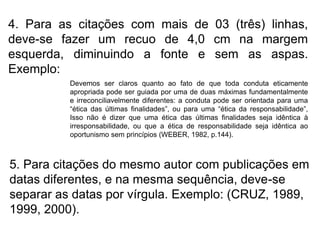 4. Para as citações com mais de 03 (três) linhas,
deve-se fazer um recuo de 4,0 cm na margem
esquerda, diminuindo a fonte e sem as aspas.
Exemplo:
Devemos ser claros quanto ao fato de que toda conduta eticamente
apropriada pode ser guiada por uma de duas máximas fundamentalmente
e irreconciliavelmente diferentes: a conduta pode ser orientada para uma
“ética das últimas finalidades”, ou para uma “ética da responsabilidade”,
Isso não é dizer que uma ética das últimas finalidades seja idêntica à
irresponsabilidade, ou que a ética de responsabilidade seja idêntica ao
oportunismo sem princípios (WEBER, 1982, p.144).
5. Para citações do mesmo autor com publicações em
datas diferentes, e na mesma sequência, deve-se
separar as datas por vírgula. Exemplo: (CRUZ, 1989,
1999, 2000).
 